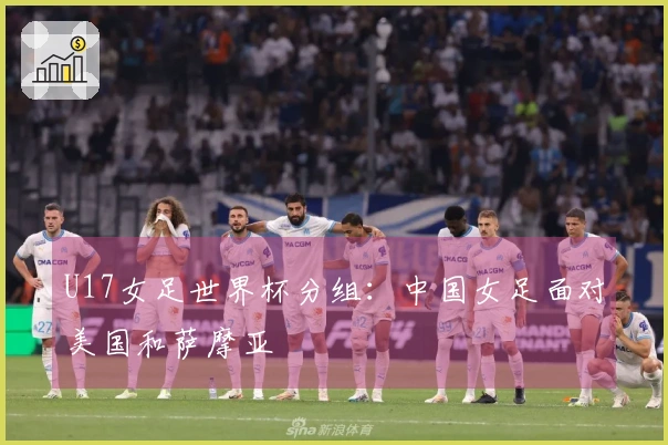 U17女足世界杯分组:中国女足面对美国和萨摩亚