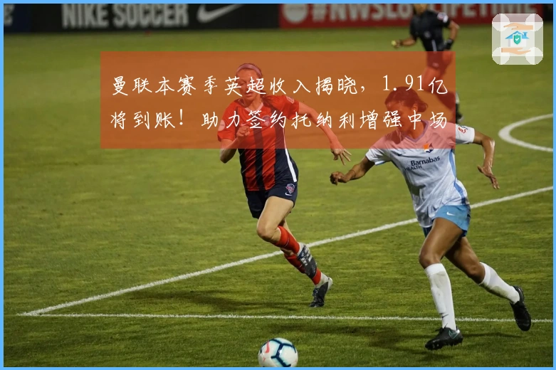 曼联本赛季英超收入揭晓，1.91亿将到账！助力签约托纳利增强中场实力