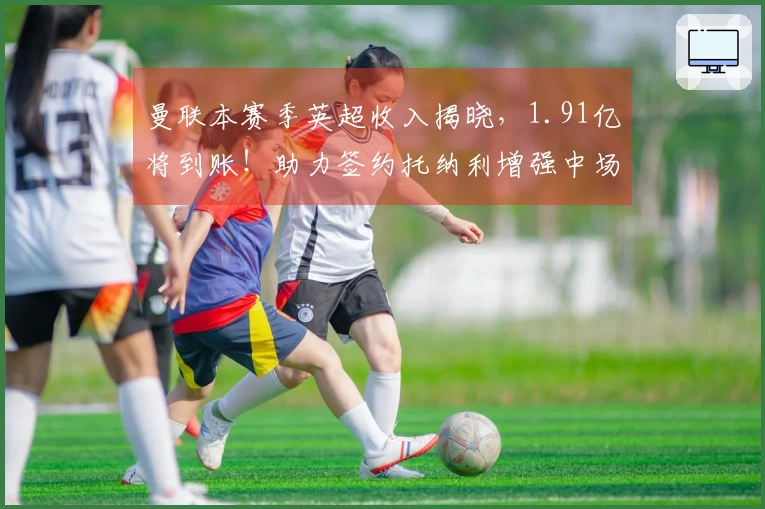 曼联本赛季英超收入揭晓，1.91亿将到账！助力签约托纳利增强中场实力